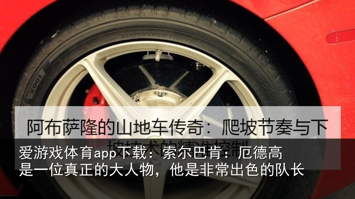 爱游戏体育app下载：索尔巴肯：厄德高是一位真正的大人物，他是非常出色的队长