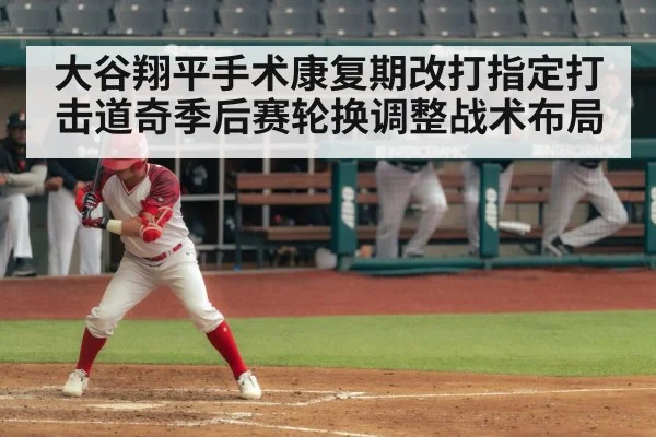 大谷翔平手术康复期改打指定打击道奇季后赛轮换调整战术布局